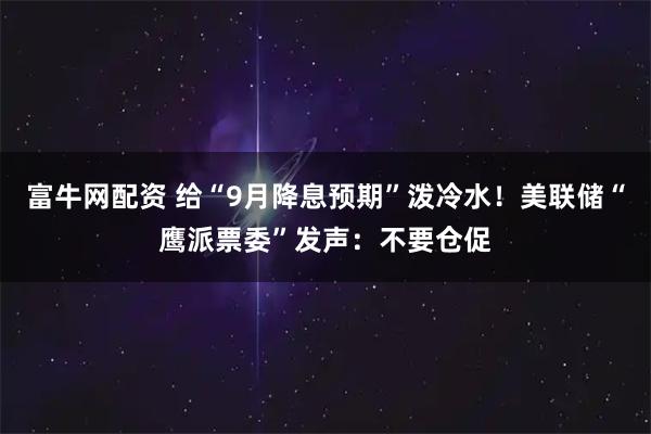 富牛网配资 给“9月降息预期”泼冷水！美联储“鹰派票委”发声：不要仓促