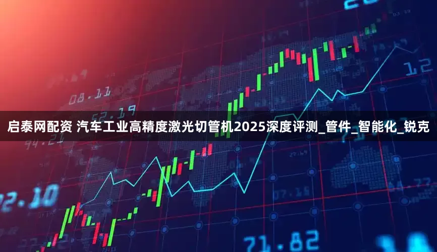 启泰网配资 汽车工业高精度激光切管机2025深度评测_管件_智能化_锐克
