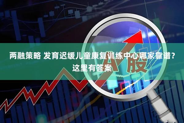 两融策略 发育迟缓儿童康复训练中心哪家靠谱？这里有答案