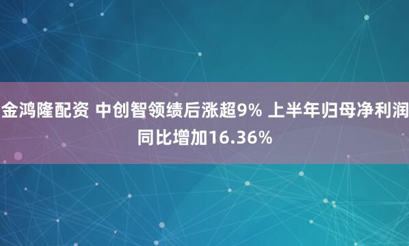 金鸿隆配资 中创智领绩后涨超9% 上半年归母净利润同比增加16.36%