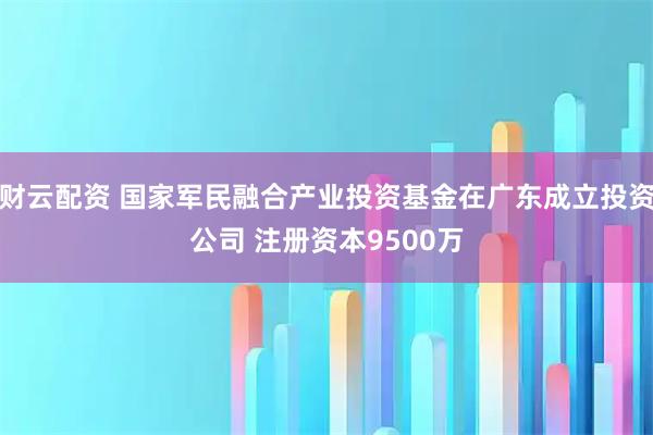 财云配资 国家军民融合产业投资基金在广东成立投资公司 注册资本9500万