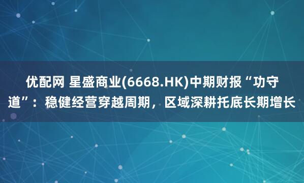 优配网 星盛商业(6668.HK)中期财报“功守道”：稳健经营穿越周期，区域深耕托底长期增长