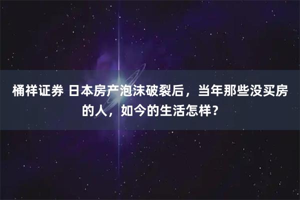 桶祥证券 日本房产泡沫破裂后，当年那些没买房的人，如今的生活怎样？