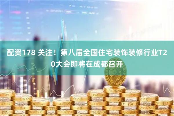 配资178 关注！第八届全国住宅装饰装修行业T20大会即将在成都召开