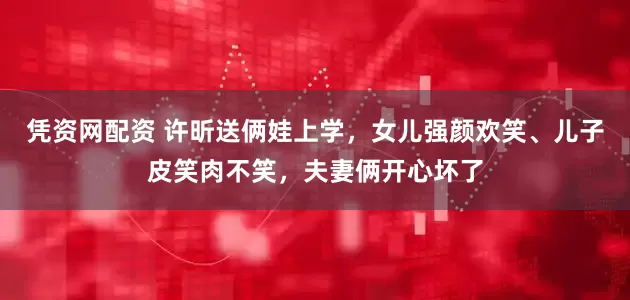 凭资网配资 许昕送俩娃上学，女儿强颜欢笑、儿子皮笑肉不笑，夫妻俩开心坏了