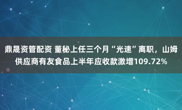 鼎晟资管配资 董秘上任三个月“光速”离职，山姆供应商有友食品上半年应收款激增109.72%