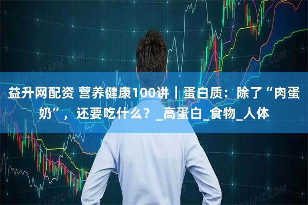 益升网配资 营养健康100讲｜蛋白质：除了“肉蛋奶”，还要吃什么？_高蛋白_食物_人体