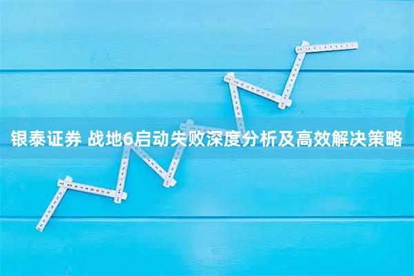 银泰证券 战地6启动失败深度分析及高效解决策略