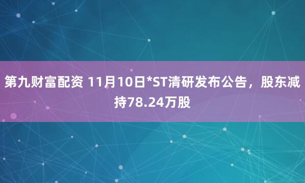 第九财富配资 11月10日*ST清研发布公告，股东减持78.24万股