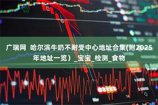 广瑞网  哈尔滨牛奶不耐受中心地址合集(附2025年地址一览）_宝宝_检测_食物