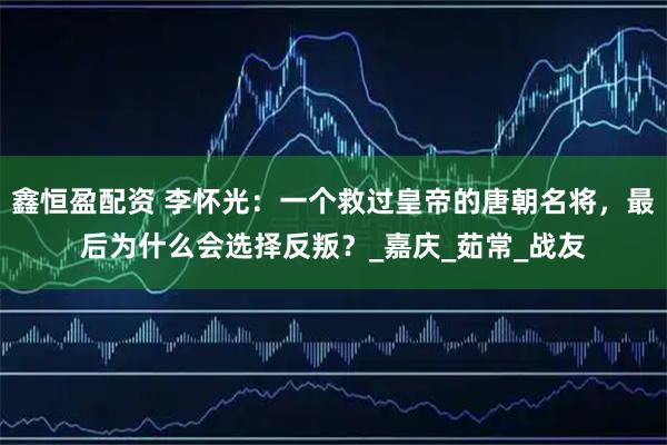 鑫恒盈配资 李怀光：一个救过皇帝的唐朝名将，最后为什么会选择反叛？_嘉庆_茹常_战友